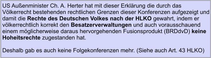 US Außenminister Ch. A. Herter hat mit dieser Erklärung die durch das Völkerrecht bestehenden rechtlichen Grenzen dieser Konferenzen aufgezeigt und damit die Rechte des Deutschen Volkes nach der HLKO gewahrt, indem er völkerrechtlich korrekt den Besatzerverwaltungen und auch vorausschauend einem möglicherweise daraus hervorgehenden Fusionsprodukt (BRDdvD) keine Hoheitsrechte zugestanden hat.   Deshalb gab es auch keine Folgekonferenzen mehr. (Siehe auch Art. 43 HLKO)