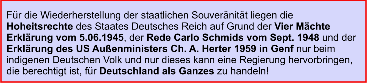 Für die Wiederherstellung der staatlichen Souveränität liegen die Hoheitsrechte des Staates Deutsches Reich auf Grund der Vier Mächte Erklärung vom 5.06.1945, der Rede Carlo Schmids vom Sept. 1948 und der Erklärung des US Außenministers Ch. A. Herter 1959 in Genf nur beim indigenen Deutschen Volk und nur dieses kann eine Regierung hervorbringen, die berechtigt ist, für Deutschland als Ganzes zu handeln!
