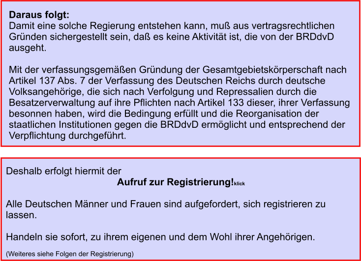 Daraus folgt: Damit eine solche Regierung entstehen kann, muß aus vertragsrechtlichen Gründen sichergestellt sein, daß es keine Aktivität ist, die von der BRDdvD ausgeht.   Mit der verfassungsgemäßen Gründung der Gesamtgebietskörperschaft nach Artikel 137 Abs. 7 der Verfassung des Deutschen Reichs durch deutsche Volksangehörige, die sich nach Verfolgung und Repressalien durch die Besatzerverwaltung auf ihre Pflichten nach Artikel 133 dieser, ihrer Verfassung besonnen haben, wird die Bedingung erfüllt und die Reorganisation der staatlichen Institutionen gegen die BRDdvD ermöglicht und entsprechend der Verpflichtung durchgeführt.      Deshalb erfolgt hiermit der Aufruf zur Registrierung!klick  Alle Deutschen Männer und Frauen sind aufgefordert, sich registrieren zu lassen.  Handeln sie sofort, zu ihrem eigenen und dem Wohl ihrer Angehörigen.  (Weiteres siehe Folgen der Registrierung)